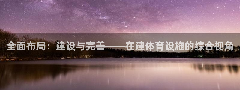意昂体育4招商电话是多少啊：全面布局：建设与完善——