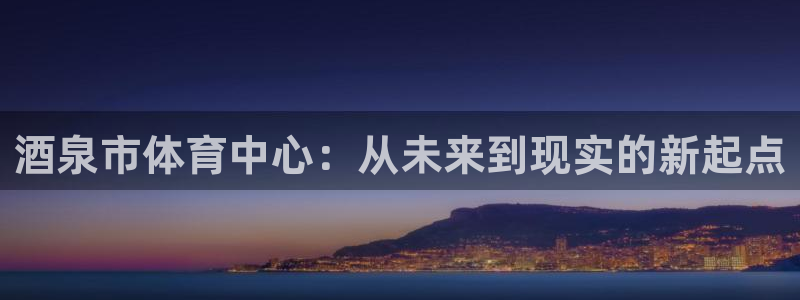 意昂体育4平台APP：酒泉市体育中心：从未来到现实的新起点